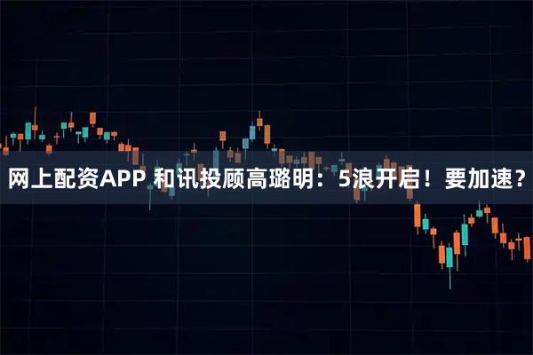 网上配资APP 和讯投顾高璐明：5浪开启！要加速？