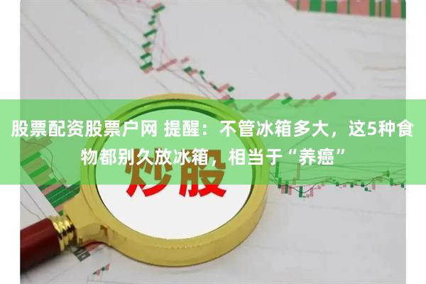 股票配资股票户网 提醒：不管冰箱多大，这5种食物都别久放冰箱，相当于“养癌”