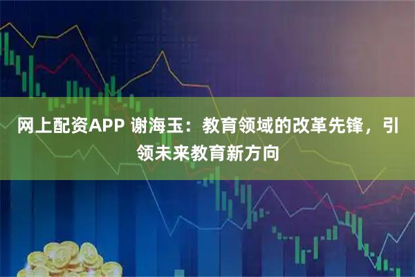 网上配资APP 谢海玉：教育领域的改革先锋，引领未来教育新方向