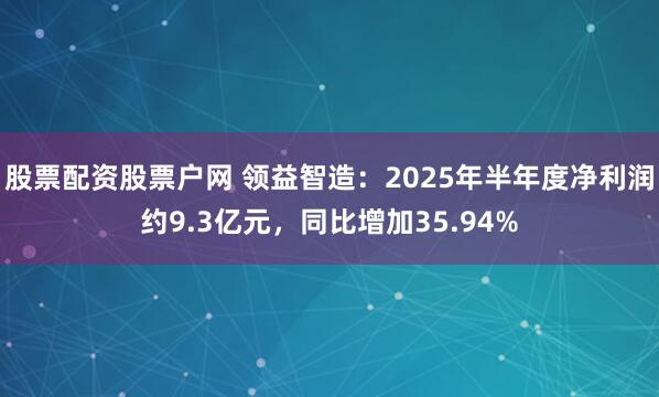 股票配资股票户网 领益智造：2025年半年度净利润约9.3亿元，同比增加35.94%