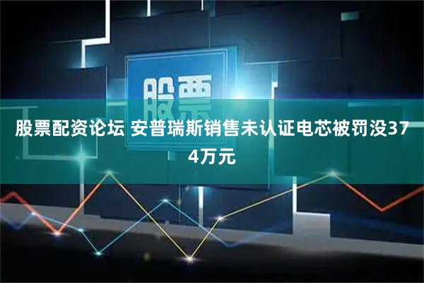 股票配资论坛 安普瑞斯销售未认证电芯被罚没374万元