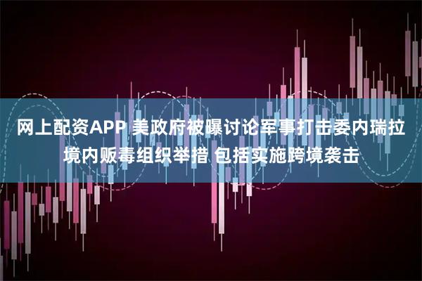 网上配资APP 美政府被曝讨论军事打击委内瑞拉境内贩毒组织举措 包括实施跨境袭击