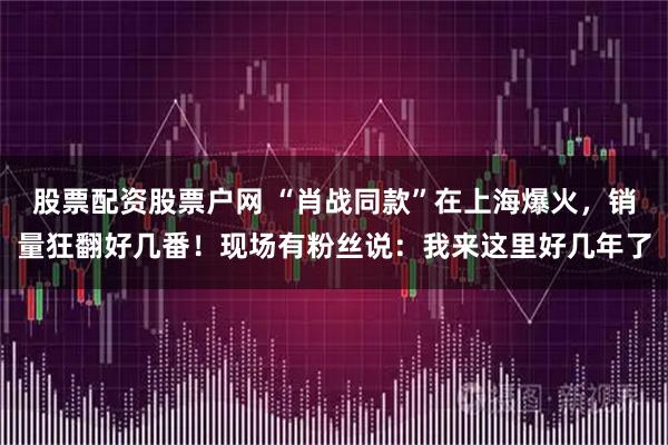 股票配资股票户网 “肖战同款”在上海爆火，销量狂翻好几番！现场有粉丝说：我来这里好几年了