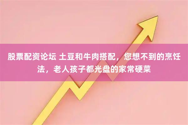 股票配资论坛 土豆和牛肉搭配，您想不到的烹饪法，老人孩子都光盘的家常硬菜