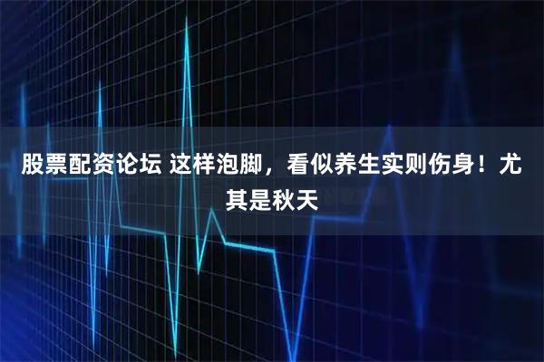 股票配资论坛 这样泡脚，看似养生实则伤身！尤其是秋天