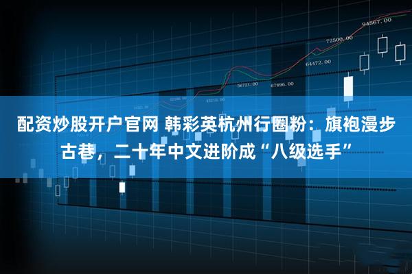 配资炒股开户官网 韩彩英杭州行圈粉：旗袍漫步古巷，二十年中文进阶成“八级选手”