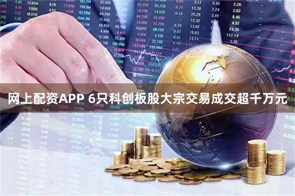 网上配资APP 6只科创板股大宗交易成交超千万元