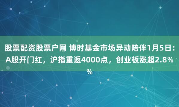 股票配资股票户网 博时基金市场异动陪伴1月5日:A股开门红,沪指重返4000点,创业板涨超2.8%
