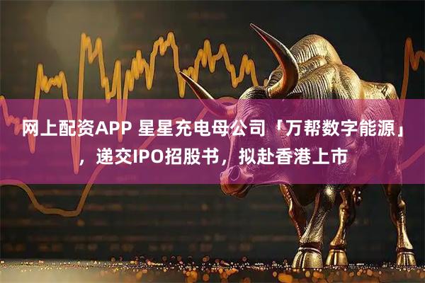 网上配资APP 星星充电母公司「万帮数字能源」,递交IPO招股书,拟赴香港上市