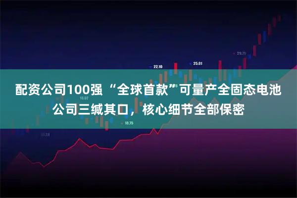 配资公司100强 “全球首款”可量产全固态电池公司三缄其口，核心细节全部保密