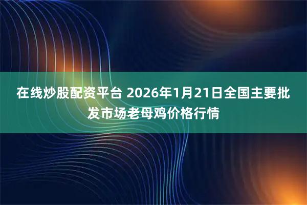 在线炒股配资平台 2026年1月21日全国主要批发市场老母鸡价格行情
