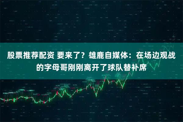 股票推荐配资 要来了？雄鹿自媒体：在场边观战的字母哥刚刚离开了球队替补席
