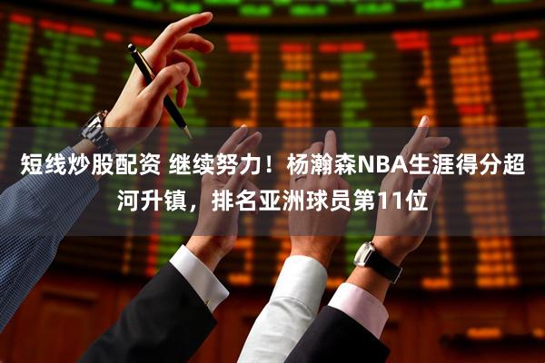 短线炒股配资 继续努力！杨瀚森NBA生涯得分超河升镇，排名亚洲球员第11位