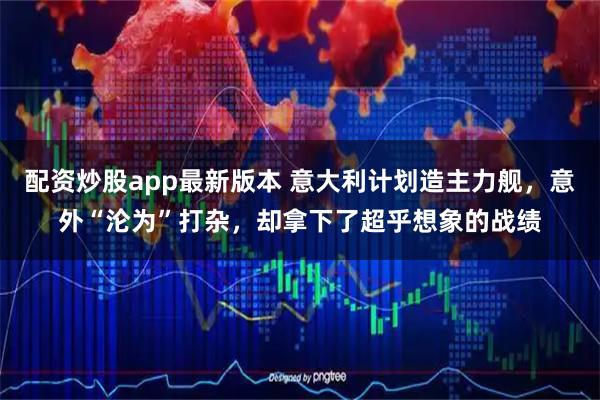 配资炒股app最新版本 意大利计划造主力舰，意外“沦为”打杂，却拿下了超乎想象的战绩