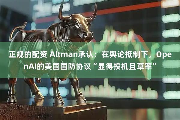 正规的配资 Altman承认：在舆论抵制下，OpenAI的美国国防协议“显得投机且草率”