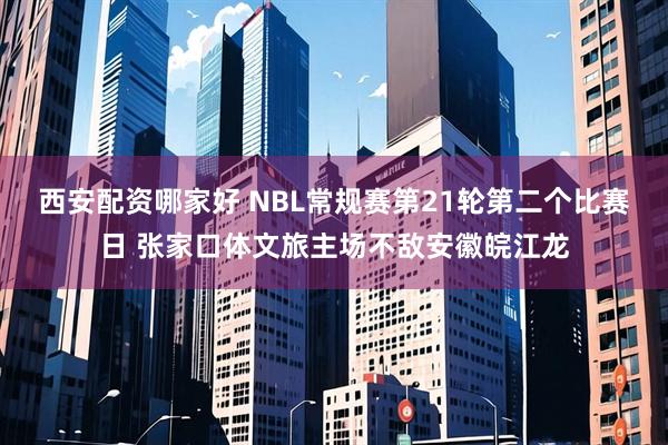 西安配资哪家好 NBL常规赛第21轮第二个比赛日 张家口体文旅主场不敌安徽皖江龙