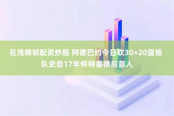 在线精明配资炒股 阿德巴约今日砍30+20篮板 队史自17年怀特塞德后首人