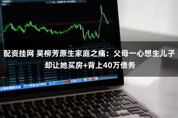 配资挂网 吴柳芳原生家庭之痛:父母一心想生儿子 却让她买房+背上40万债务