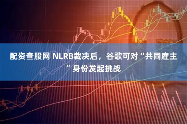 配资查股网 NLRB裁决后，谷歌可对“共同雇主”身份发起挑战