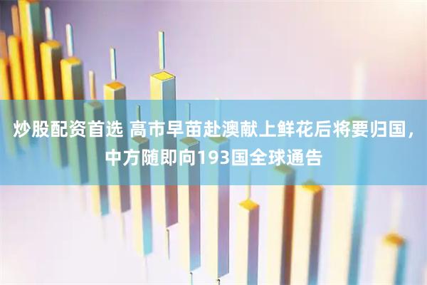 炒股配资首选 高市早苗赴澳献上鲜花后将要归国，中方随即向193国全球通告