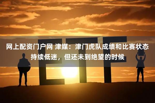 网上配资门户网 津媒：津门虎队成绩和比赛状态持续低迷，但还未到绝望的时候