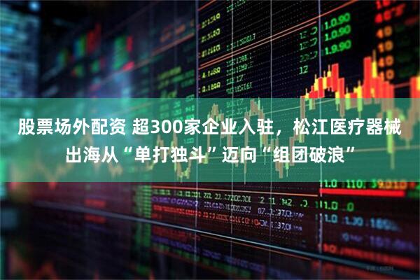 股票场外配资 超300家企业入驻，松江医疗器械出海从“单打独斗”迈向“组团破浪”