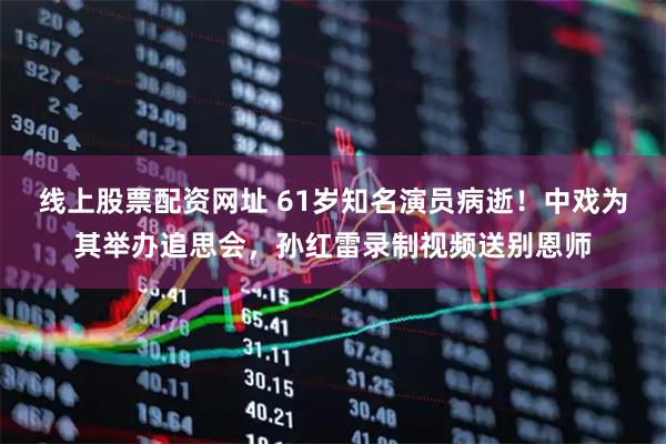 线上股票配资网址 61岁知名演员病逝！中戏为其举办追思会，孙红雷录制视频送别恩师
