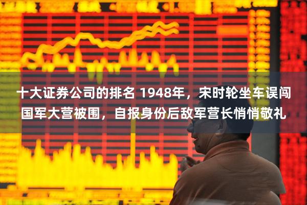 十大证券公司的排名 1948年,宋时轮坐车误闯国军大营被围,自报身份后敌军营长悄悄敬礼