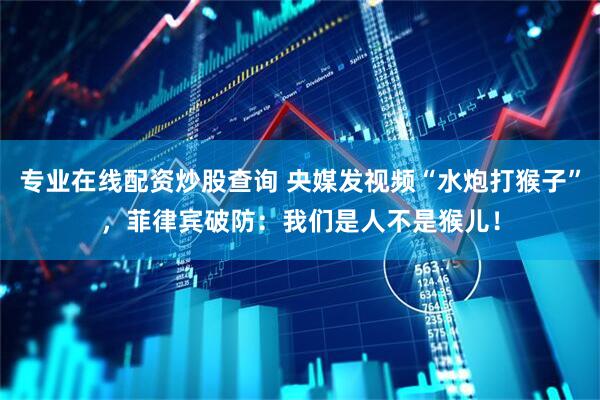专业在线配资炒股查询 央媒发视频“水炮打猴子”，菲律宾破防：我们是人不是猴儿！
