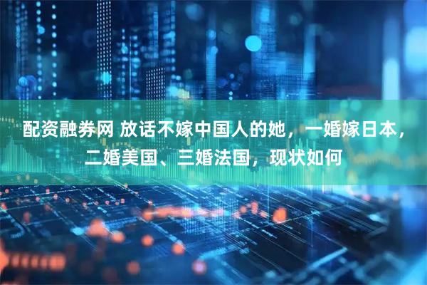 配资融券网 放话不嫁中国人的她，一婚嫁日本，二婚美国、三婚法国，现状如何