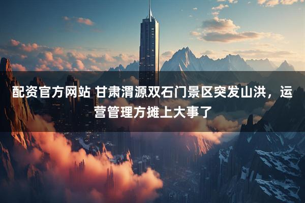 配资官方网站 甘肃渭源双石门景区突发山洪，运营管理方摊上大事了