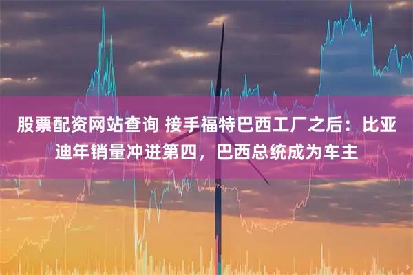 股票配资网站查询 接手福特巴西工厂之后：比亚迪年销量冲进第四，巴西总统成为车主