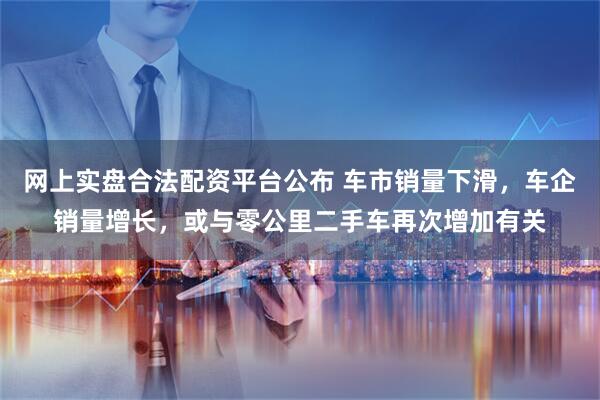 网上实盘合法配资平台公布 车市销量下滑，车企销量增长，或与零公里二手车再次增加有关
