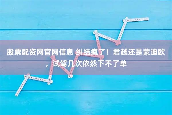股票配资网官网信息 纠结疯了！君越还是蒙迪欧，试驾几次依然下不了单